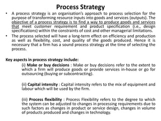 Process Strategy
• A process strategy is an organisation’s approach to process selection for the
purpose of transforming resource inputs into goods and services (outputs). The
objective of a process strategy is to find a way to produce goods and services
that meet customer requirement and product specification (i.e., design
specifications) within the constraints of cost and other managerial limitations.
• The process selected will have a long-term effect on efficiency and production
as well as flexibility, cost, and quality of the goods produced. Hence it is
necessary that a firm has a sound process strategy at the time of selecting the
process.
Key aspects in process strategy include:
(i) Make or buy decisions : Make or buy decisions refer to the extent to
which a firm will produce goods or provide services in-house or go for
outsourcing (buying or subcontracting).
(ii) Capital intensity : Capital intensity refers to the mix of equipment and
labour which will be used by the firm.
(iii) Process flexibility : Process Flexibility refers to the degree to which
the system can be adjusted to changes in processing requirements due to
such factors as changes in product or service design, changes in volume
of products produced and changes in technology.
 