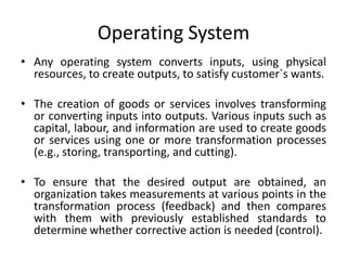 Operating System
• Any operating system converts inputs, using physical
resources, to create outputs, to satisfy customer`s wants.
• The creation of goods or services involves transforming
or converting inputs into outputs. Various inputs such as
capital, labour, and information are used to create goods
or services using one or more transformation processes
(e.g., storing, transporting, and cutting).
• To ensure that the desired output are obtained, an
organization takes measurements at various points in the
transformation process (feedback) and then compares
with them with previously established standards to
determine whether corrective action is needed (control).
 