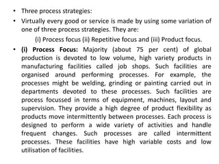 • Three process strategies:
• Virtually every good or service is made by using some variation of
one of three process strategies. They are:
(i) Process focus (ii) Repetitive focus and (iii) Product focus.
• (i) Process Focus: Majority (about 75 per cent) of global
production is devoted to low volume, high variety products in
manufacturing facilities called job shops. Such facilities are
organised around performing processes. For example, the
processes might be welding, grinding or painting carried out in
departments devoted to these processes. Such facilities are
process focussed in terms of equipment, machines, layout and
supervision. They provide a high degree of product flexibility as
products move intermittently between processes. Each process is
designed to perform a wide variety of activities and handle
frequent changes. Such processes are called intermittent
processes. These facilities have high variable costs and low
utilisation of facilities.
 