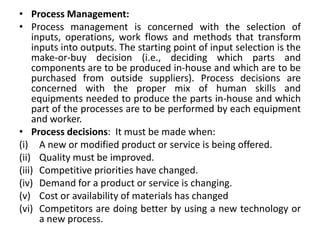 • Process Management:
• Process management is concerned with the selection of
inputs, operations, work flows and methods that transform
inputs into outputs. The starting point of input selection is the
make-or-buy decision (i.e., deciding which parts and
components are to be produced in-house and which are to be
purchased from outside suppliers). Process decisions are
concerned with the proper mix of human skills and
equipments needed to produce the parts in-house and which
part of the processes are to be performed by each equipment
and worker.
• Process decisions: It must be made when:
(i) A new or modified product or service is being offered.
(ii) Quality must be improved.
(iii) Competitive priorities have changed.
(iv) Demand for a product or service is changing.
(v) Cost or availability of materials has changed
(vi) Competitors are doing better by using a new technology or
a new process.
 