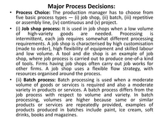 Major Process Decisions:
• Process Choice: The production manager has to choose from
five basic process types — (i) job shop, (ii) batch, (iii) repetitive
or assembly line, (iv) continuous and (v) project.
• (i) Job shop process: It is used in job shops when a low volume
of high-variety goods are needed. Processing is
intermittent, each job requires somewhat different processing
requirements. A job shop is characterised by high customisation
(made to order), high flexibility of equipment and skilled labour
and low volume. A tool and die shop is an example of job
shop, where job process is carried out to produce one-of-a kind
of tools. Firms having job shops often carry out job works for
other firms. A job shop uses a flexible flow strategy, with
resources organised around the process.
• (ii) Batch process: Batch processing is used when a moderate
volume of goods or services is required and also a moderate
variety in products or services. A batch process differs from the
job process with respect to volume and variety. In batch
processing, volumes are higher because same or similar
products or services are repeatedly provided, examples of
products produced in batches include paint, ice cream, soft
drinks, books and magazines.
 