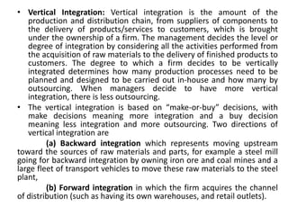 • Vertical Integration: Vertical integration is the amount of the
production and distribution chain, from suppliers of components to
the delivery of products/services to customers, which is brought
under the ownership of a firm. The management decides the level or
degree of integration by considering all the activities performed from
the acquisition of raw materials to the delivery of finished products to
customers. The degree to which a firm decides to be vertically
integrated determines how many production processes need to be
planned and designed to be carried out in-house and how many by
outsourcing. When managers decide to have more vertical
integration, there is less outsourcing.
• The vertical integration is based on “make-or-buy” decisions, with
make decisions meaning more integration and a buy decision
meaning less integration and more outsourcing. Two directions of
vertical integration are
(a) Backward integration which represents moving upstream
toward the sources of raw materials and parts, for example a steel mill
going for backward integration by owning iron ore and coal mines and a
large fleet of transport vehicles to move these raw materials to the steel
plant,
(b) Forward integration in which the firm acquires the channel
of distribution (such as having its own warehouses, and retail outlets).
 