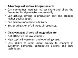 • Advantages of vertical integration are:
• Can sometimes increase market share and allow the
firm enter foreign markets more easily.
• Can achieve savings in production cost and produce
higher quality goods.
• Can achieve more timely delivery.
• Better utilisation of all types of resources.
• Disadvantages of vertical integration are:
• Not attractive for low volumes.
• High capital investment and operating costs.
• Less ability to react more quickly to changes in
customer demands, competitive actions and new
techniques.
 