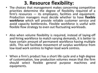 3. Resource flexibility:
• The choices that management makes concerning competitive
priorities determine the degree of flexibility required of a
firm’s resources — its employees, facilities and equipment.
Production managers must decide whether to have flexible
workforce which will provide reliable customer service and
avoid capacity bottlenecks. Flexible workforce is useful with
flexible flow strategy to even out fluctuating workloads.
• Also when volume flexibility is required, instead of laying-off
and hiring workforce to match varying demands, it is better to
have certain amount of permanent workforce having multiple
skills. This will facilitate movement of surplus workforce from
low-load work centres to higher-load work centres.
• When a firm’s product has a short life cycle and a high degree
of customisation, low production volumes mean that the firm
should select flexible general purpose machines and
equipments.
 