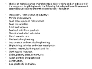 • The list of manufacturing environments is never-ending and an indication of
the range and length is given in the following list, adapted from Government
statistical publications under the classification ‘Production
• Industries’ / ‘Manufacturing Industry’:
• Mining and quarrying
• Food processing and manufacture
• Food consumption
• Drink and tobacco
• Coal and petroleum products
• Chemical and allied industries.
• Metal manufacture
• Mechanical engineering
• Instrumental and electrical engineering
• Shipbuilding, vehicles and other metal goods
• Textiles, leather, leather goods and fur.
• Clothing and footwear.
• Bricks, pottery, glass, cement, etc.
• Paper, printing and publishing
• Construction.
• Gas, electricity and water.
 
