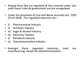• Among these few are regulated & thus covered under cost
audit report rules by government rest are unregulated
• Under the provisions of Cost and Works Accounts Act, 1959
(23 of 1959) : The regulated industries are –
• i) Pharmaceutical Industry
• ii) Fertilizers Industry
• iii) Sugar & Alcohol Industry
• iv) Electricity Industry
• v) Petroleum Industry
• vi) Telecommunication Industry
• Amongst these regulated industries, most are
manufacturing, except the telecommunication.
 