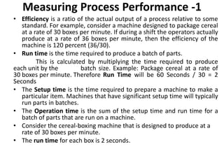 Measuring Process Performance -1
• Efficiency is a ratio of the actual output of a process relative to some
standard. For example, consider a machine designed to package cereal
at a rate of 30 boxes per minute. If during a shift the operators actually
produce at a rate of 36 boxes per minute, then the efficiency of the
machine is 120 percent (36/30).
• Run time is the time required to produce a batch of parts.
This is calculated by multiplying the time required to produce
each unit by the batch size. Example: Package cereal at a rate of
30 boxes per minute. Therefore Run Time will be 60 Seconds / 30 = 2
Seconds
• The Setup time is the time required to prepare a machine to make a
particular item. Machines that have significant setup time will typically
run parts in batches.
• The Operation time is the sum of the setup time and run time for a
batch of parts that are run on a machine.
• Consider the cereal-boxing machine that is designed to produce at a
rate of 30 boxes per minute.
• The run time for each box is 2 seconds.
 