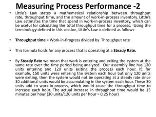 Measuring Process Performance -2
• Little’s Law states a mathematical relationship between throughput
rate, throughput time, and the amount of work-in-process inventory. Little’s
Law estimates the time that spend in work-in-process inventory, which can
be useful for calculating the total throughput time for a process. Using the
terminology defined in this section, Little’s Law is defined as follows-
• Throughput time = Work-in-Progress divided by Throughput rate
• This formula holds for any process that is operating at a Steady Rate.
• By Steady Rate we mean that work is entering and exiting the system at the
same rate over the time period being analyzed. Our assembly line has 120
units entering and 120 units exiting the process each hour. If, for
example, 150 units were entering the system each hour but only 120 units
were exiting, then the system would not be operating at a steady rate since
30 additional units would be accumulating in the system each hour. These 30
units add to work-in-process, which would cause the throughput time to
increase each hour. The actual increase in throughput time would be 15
minutes per hour (30 units/120 units per hour = 0.25 hour)
 