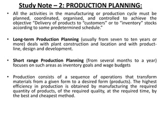 Study Note – 2: PRODUCTION PLANNING:
• All the activities in the manufacturing or production cycle must be
planned, coordinated, organised, and controlled to achieve the
objective “Delivery of products to “customers” or to “inventory” stocks
according to some predetermined schedule.”
• Long-term Production Planning (usually from seven to ten years or
more) deals with plant construction and location and with product-
line, design and development.
• Short range Production Planning (from several months to a year)
focuses on such areas as inventory goals and wage budgets
• Production consists of a sequence of operations that transform
materials from a given form to a desired form (products). The highest
efficiency in production is obtained by manufacturing the required
quantity of products, of the required quality, at the required time, by
the best and cheapest method.
 
