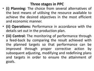 Three stages in PPC
• (i) Planning: The choice from several alternatives of
the best means of utilising the resource available to
achieve the desired objectives in the most efficient
and economic manner.
• (ii) Operations: Performance in accordance with the
details set out in the production plan.
• (iii) Control: The monitoring of performance through
a feed-back by comparing the result achieved with
the planned targets so that performance can be
improved through proper corrective action by
subsequent adjusting, modifying and redefining plans
and targets in order to ensure the attainment of
goals.
 