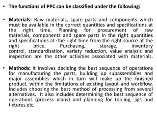 • The functions of PPC can be classified under the following:
• Materials: Raw materials, spare parts and components which
must be available in the correct quantities and specifications at
the right time. Planning for procurement of raw
materials, components and spare parts in the right quantities
and specifications at ·the right time from the right source at the
right price. Purchasing, storage, inventory
control, standardisation, variety reduction, value analysis and
inspection are the other activities associated with materials.
• Methods: It involves deciding the best sequence of operations
for manufacturing the parts, building up subassemblies and
major assemblies which in turn will make up the finished
product, within the limitations of existing layout and workflow.
Includes choosing the best method of processing from several
alternatives. It also includes determining the best sequence of
operations (process plans) and planning for tooling, jigs and
fixtures etc.
 