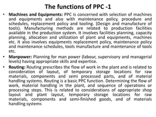 The functions of PPC -1
• Machines and Equipments: PPC is concerned with selection of machines
and equipments and also with maintenance policy, procedure and
schedules, replacement policy and tooling. (Design and manufacture of
tools). Manufacturing methods are related to production facilities
available in the production system. It involves facilities planning, capacity
planning, allocation and utilization of plant and equipments, machines
etc. It also involves equipments replacement policy, maintenance policy
and maintenance schedules, tools manufacture and maintenance of tools
etc.
• Manpower: Planning for man power (labour, supervisory and managerial
levels) having appropriate skills and expertise.
• Routing: Routing prescribes the flow of work in the plant and is related to
consideration of layout, of temporary storage locations for raw
materials, components and semi processed parts, and of material
handling systems. Routing is a basic PPC function. Determining the flow of
work, material handling in the plant, and sequence of operations or
processing steps. This is related to considerations of appropriate shop
layout and plant layout, temporary storage locations for raw
materials, components and semi-finished goods, and of materials
handling systems
 