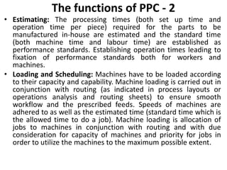 The functions of PPC - 2
• Estimating: The processing times (both set up time and
operation time per piece) required for the parts to be
manufactured in-house are estimated and the standard time
(both machine time and labour time) are established as
performance standards. Establishing operation times leading to
fixation of performance standards both for workers and
machines.
• Loading and Scheduling: Machines have to be loaded according
to their capacity and capability. Machine loading is carried out in
conjunction with routing (as indicated in process layouts or
operations analysis and routing sheets) to ensure smooth
workflow and the prescribed feeds. Speeds of machines are
adhered to as well as the estimated time (standard time which is
the allowed time to do a job). Machine loading is allocation of
jobs to machines in conjunction with routing and with due
consideration for capacity of machines and priority for jobs in
order to utilize the machines to the maximum possible extent.
 
