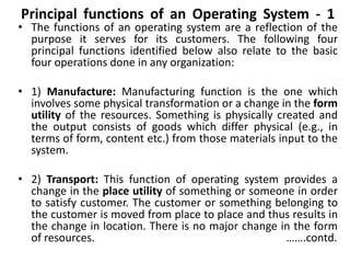 Principal functions of an Operating System - 1
• The functions of an operating system are a reflection of the
purpose it serves for its customers. The following four
principal functions identified below also relate to the basic
four operations done in any organization:
• 1) Manufacture: Manufacturing function is the one which
involves some physical transformation or a change in the form
utility of the resources. Something is physically created and
the output consists of goods which differ physical (e.g., in
terms of form, content etc.) from those materials input to the
system.
• 2) Transport: This function of operating system provides a
change in the place utility of something or someone in order
to satisfy customer. The customer or something belonging to
the customer is moved from place to place and thus results in
the change in location. There is no major change in the form
of resources. …….contd.
 