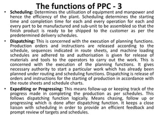 The functions of PPC - 3
• Scheduling: Determines the utilisation of equipment and manpower and
hence the efficiency of the plant. Scheduling determines the starting
time and completion time for each and every operation for each and
every part to be manufactured and sub-unit to be assembled so that the
finish product is ready to be shipped to the customer as per the
predetermined delivery schedules.
• Dispatching: This is concerned with the execution of planning functions.
Production orders and instructions are released according to the
schedule, sequences indicated in route sheets, and machine loading
schedules are adhered to and authorisation is given for release of
materials and tools to the operators to carry out the work. This is
concerned with the execution of the planning functions. It gives
necessary authority to start a particular work which has already been
planned under routing and scheduling functions. Dispatching is release of
orders and instructions for the starting of production in accordance with
the route sheets and schedule charts.
• Expediting or Progressing: This means follow-up or keeping track of the
progress made in completing the production as per schedules. This
follows dispatching function logically. Means chasing, follow up or
progressing which is done after dispatching function. It keeps a close
liaison with scheduling in order to provide an efficient feedback and
prompt review of targets and schedules.
 
