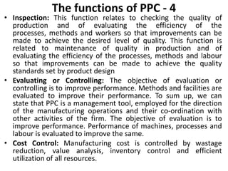 The functions of PPC - 4
• Inspection: This function relates to checking the quality of
production and of evaluating the efficiency of the
processes, methods and workers so that improvements can be
made to achieve the desired level of quality. This function is
related to maintenance of quality in production and of
evaluating the efficiency of the processes, methods and labour
so that improvements can be made to achieve the quality
standards set by product design
• Evaluating or Controlling: The objective of evaluation or
controlling is to improve performance. Methods and facilities are
evaluated to improve their performance. To sum up, we can
state that PPC is a management tool, employed for the direction
of the manufacturing operations and their co-ordination with
other activities of the firm. The objective of evaluation is to
improve performance. Performance of machines, processes and
labour is evaluated to improve the same.
• Cost Control: Manufacturing cost is controlled by wastage
reduction, value analysis, inventory control and efficient
utilization of all resources.
 