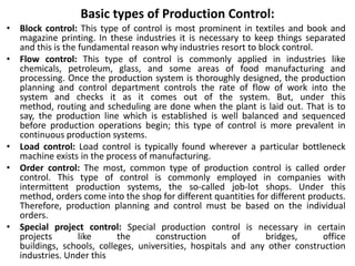 Basic types of Production Control:
• Block control: This type of control is most prominent in textiles and book and
magazine printing. In these industries it is necessary to keep things separated
and this is the fundamental reason why industries resort to block control.
• Flow control: This type of control is commonly applied in industries like
chemicals, petroleum, glass, and some areas of food manufacturing and
processing. Once the production system is thoroughly designed, the production
planning and control department controls the rate of flow of work into the
system and checks it as it comes out of the system. But, under this
method, routing and scheduling are done when the plant is laid out. That is to
say, the production line which is established is well balanced and sequenced
before production operations begin; this type of control is more prevalent in
continuous production systems.
• Load control: Load control is typically found wherever a particular bottleneck
machine exists in the process of manufacturing.
• Order control: The most, common type of production control is called order
control. This type of control is commonly employed in companies with
intermittent production systems, the so-called job-lot shops. Under this
method, orders come into the shop for different quantities for different products.
Therefore, production planning and control must be based on the individual
orders.
• Special project control: Special production control is necessary in certain
projects like the construction of bridges, office
buildings, schools, colleges, universities, hospitals and any other construction
industries. Under this
 