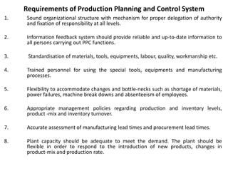 Requirements of Production Planning and Control System
1. Sound organizational structure with mechanism for proper delegation of authority
and fixation of responsibility at all levels.
2. Information feedback system should provide reliable and up-to-date information to
all persons carrying out PPC functions.
3. Standardisation of materials, tools, equipments, labour, quality, workmanship etc.
4. Trained personnel for using the special tools, equipments and manufacturing
processes.
5. Flexibility to accommodate changes and bottle-necks such as shortage of materials,
power failures, machine break downs and absenteeism of employees.
6. Appropriate management policies regarding production and inventory levels,
product -mix and inventory turnover.
7. Accurate assessment of manufacturing lead times and procurement lead times.
8. Plant capacity should be adequate to meet the demand. The plant should be
flexible in order to respond to the introduction of new products, changes in
product-mix and production rate.
 