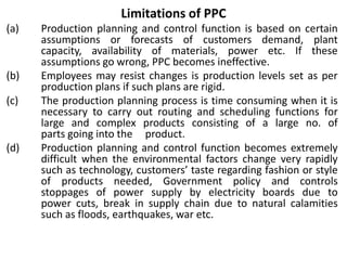 Limitations of PPC
(a) Production planning and control function is based on certain
assumptions or forecasts of customers demand, plant
capacity, availability of materials, power etc. If these
assumptions go wrong, PPC becomes ineffective.
(b) Employees may resist changes is production levels set as per
production plans if such plans are rigid.
(c) The production planning process is time consuming when it is
necessary to carry out routing and scheduling functions for
large and complex products consisting of a large no. of
parts going into the product.
(d) Production planning and control function becomes extremely
difficult when the environmental factors change very rapidly
such as technology, customers’ taste regarding fashion or style
of products needed, Government policy and controls
stoppages of power supply by electricity boards due to
power cuts, break in supply chain due to natural calamities
such as floods, earthquakes, war etc.
 