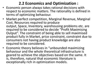 2.2 Economics and Optimization :
• Economic person always takes rational decisions with
respect to economic matters. The rationality is defined in
terms of optimizing behaviour.
• Market perfect competition, Marginal Revenue, Marginal
Cost, Resources required to produce
output, Space, Inventory, warehousing problems etc. are
required to be considered to decide “Profit Maximising
Output”. The constraint of being able to sell maximised
product fully in Market, price constraint, constraint due to
consumers not having product knowledge are also
required to be considered.
• Economic theory believes in “unbounded maximizing
behaviour and the whole theoretical infrastructure is
geared to achieve the objectives based on the same. It
is, therefore, natural that economic literature is
exceptionally rich in optimization models.
 