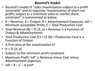 Baumol’s model
• Baumol’s model of “sales maximization subject to a profit
constraint” and its opposite “maximization of short-run
profits subject to a minimum sales or market share
constraint” is summarized as below:
• R = Revenue, X = Output, A = Advertisement Expenses, mP =
Minimum acceptable Profit, C = Total Production Cost
• Total Revenue (R) = f1 (X, a) = Revenue is a Function of
Output & Advertisements.
• Total Production Cost (C) = f2 (X) = Production Cost is a
Function of Output.
• A firm aims at the maximization of
• R = f1 (X, a)
• Subject to the minimum profit constraint
• Maximum Profit ‘mP’ is Revenue minus Cost minus
Advertisement expenses.
• mP = R – C – A ≥mP
 