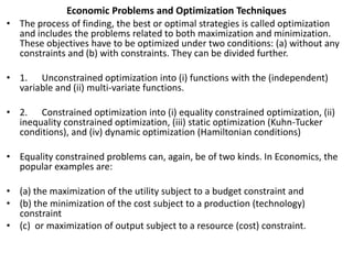 Economic Problems and Optimization Techniques
• The process of finding, the best or optimal strategies is called optimization
and includes the problems related to both maximization and minimization.
These objectives have to be optimized under two conditions: (a) without any
constraints and (b) with constraints. They can be divided further.
• 1. Unconstrained optimization into (i) functions with the (independent)
variable and (ii) multi-variate functions.
• 2. Constrained optimization into (i) equality constrained optimization, (ii)
inequality constrained optimization, (iii) static optimization (Kuhn-Tucker
conditions), and (iv) dynamic optimization (Hamiltonian conditions)
• Equality constrained problems can, again, be of two kinds. In Economics, the
popular examples are:
• (a) the maximization of the utility subject to a budget constraint and
• (b) the minimization of the cost subject to a production (technology)
constraint
• (c) or maximization of output subject to a resource (cost) constraint.
 