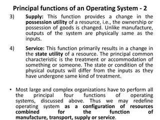 Principal functions of an Operating System - 2
3) Supply: This function provides a change in the
possession utility of a resource, i.e., the ownership or
possession of goods is changed. Unlike manufacture,
outputs of the system are physically same as the
inputs.
4) Service: This function primarily results in a change in
the state utility of a resource. The principal common
characteristic is the treatment or accommodation of
something or someone. The state or condition of the
physical outputs will differ from the inputs as they
have undergone same kind of treatment.
• Most large and complex organizations have to perform all
the principal four functions of operating
systems, discussed above. Thus we may redefine
operating system as a configuration of resources
combined for the function of
manufacture, transport, supply or service.
 