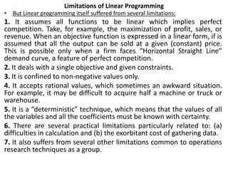 Limitations of Linear Programming
• But Linear programming itself suffered from several limitations:
1. It assumes all functions to be linear which implies perfect
competition. Take, for example, the maximization of profit, sales, or
revenue. When an objective function is expressed in a linear form, if is
assumed that all the output can be sold at a given (constant) price.
This is possible only when a firm faces “Horizontal Straight Line”
demand curve, a feature of perfect competition.
2. It deals with a single objective and given constraints.
3. It is confined to non-negative values only.
4. It accepts rational values, which sometimes an awkward situation.
For example, it may be difficult to acquire half a machine or truck or
warehouse.
5. It is a “deterministic” technique, which means that the values of all
the variables and all the coefficients must be known with certainty.
6. There are several practical limitations particularly related to: (a)
difficulties in calculation and (b) the exorbitant cost of gathering data.
7. It also suffers from several other limitations common to operations
research techniques as a group.
 