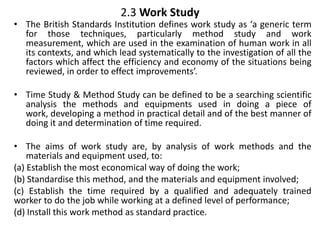 2.3 Work Study
• The British Standards Institution defines work study as ‘a generic term
for those techniques, particularly method study and work
measurement, which are used in the examination of human work in all
its contexts, and which lead systematically to the investigation of all the
factors which affect the efficiency and economy of the situations being
reviewed, in order to effect improvements’.
• Time Study & Method Study can be defined to be a searching scientific
analysis the methods and equipments used in doing a piece of
work, developing a method in practical detail and of the best manner of
doing it and determination of time required.
• The aims of work study are, by analysis of work methods and the
materials and equipment used, to:
(a) Establish the most economical way of doing the work;
(b) Standardise this method, and the materials and equipment involved;
(c) Establish the time required by a qualified and adequately trained
worker to do the job while working at a defined level of performance;
(d) Install this work method as standard practice.
 