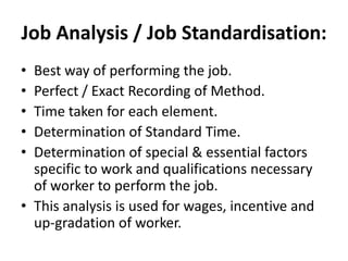 Job Analysis / Job Standardisation:
• Best way of performing the job.
• Perfect / Exact Recording of Method.
• Time taken for each element.
• Determination of Standard Time.
• Determination of special & essential factors
specific to work and qualifications necessary
of worker to perform the job.
• This analysis is used for wages, incentive and
up-gradation of worker.
 