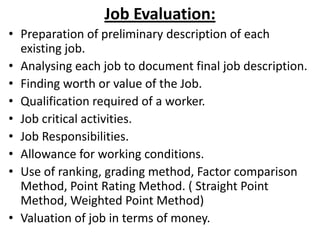 Job Evaluation:
• Preparation of preliminary description of each
existing job.
• Analysing each job to document final job description.
• Finding worth or value of the Job.
• Qualification required of a worker.
• Job critical activities.
• Job Responsibilities.
• Allowance for working conditions.
• Use of ranking, grading method, Factor comparison
Method, Point Rating Method. ( Straight Point
Method, Weighted Point Method)
• Valuation of job in terms of money.
 