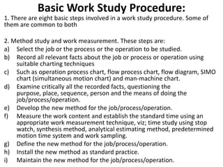 Basic Work Study Procedure:
1. There are eight basic steps involved in a work study procedure. Some of
them are common to both
2. Method study and work measurement. These steps are:
a) Select the job or the process or the operation to be studied.
b) Record all relevant facts about the job or process or operation using
suitable charting techniques
c) Such as operation process chart, flow process chart, flow diagram, SIMO
chart (simultaneous motion chart) and man-machine chart.
d) Examine critically all the recorded facts, questioning the
purpose, place, sequence, person and the means of doing the
job/process/operation.
e) Develop the new method for the job/process/operation.
f) Measure the work content and establish the standard time using an
appropriate work measurement technique, viz; time study using stop
watch, synthesis method, analytical estimating method, predetermined
motion time system and work sampling.
g) Define the new method for the job/process/operation.
h) Install the new method as standard practice.
i) Maintain the new method for the job/process/operation.
 
