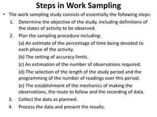 Steps in Work Sampling
• The work sampling study consists of essentially the following steps:
1. Determine the objective of the study, including definitions of
the states of activity to be observed.
2. Plan the sampling procedure including:
(a) An estimate of the percentage of time being devoted to
each phase of the activity.
(b) The setting of accuracy limits.
(c) An estimation of the number of observations required.
(d) The selection of the length of the study period and the
programming of the number of readings over this period.
(e) The establishment of the mechanics of making the
observations, the route to follow and the recording of data.
3. Collect the data as planned.
4. Process the data and present the results.
 