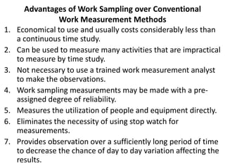 Advantages of Work Sampling over Conventional
Work Measurement Methods
1. Economical to use and usually costs considerably less than
a continuous time study.
2. Can be used to measure many activities that are impractical
to measure by time study.
3. Not necessary to use a trained work measurement analyst
to make the observations.
4. Work sampling measurements may be made with a pre-
assigned degree of reliability.
5. Measures the utilization of people and equipment directly.
6. Eliminates the necessity of using stop watch for
measurements.
7. Provides observation over a sufficiently long period of time
to decrease the chance of day to day variation affecting the
results.
 