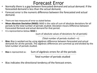 Forecast Error• Normally there is a gap between forecasted demand and actual demand. If the
forecasted demand is less than the actual demand,
• Forecast error is the numeric difference between the forecasted and actual
demand.
• There are two measures of error as stated below.
• Mean Absolute Deviation (MAD): MAD is the ratio of sum of absolute deviations for all
periods to the total number of periods studied. Deviation means Difference between
Forecasted Demand and actual demand for that period.
• It is represented as below: MAD =
(sum of absolute values of deviations for all periods)
---------------------------------------------------------------------------------------------------------------------
(Total number of periods studied = n)
• Bias: Bias is worked out by using algebraic difference between forecasted and actual
demands for all the periods. The algebraic differences are summed up and divided by the
total number of periods studied.
• Bias is represented as: Sum of algebraic errors for all the periods
----------------------------------------------------------------------------------------------------------------
Total number of periods studied
• Bias indicates the directional tendency of the forecast errors.
 