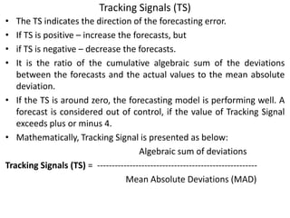 Tracking Signals (TS)
• The TS indicates the direction of the forecasting error.
• If TS is positive – increase the forecasts, but
• if TS is negative – decrease the forecasts.
• It is the ratio of the cumulative algebraic sum of the deviations
between the forecasts and the actual values to the mean absolute
deviation.
• If the TS is around zero, the forecasting model is performing well. A
forecast is considered out of control, if the value of Tracking Signal
exceeds plus or minus 4.
• Mathematically, Tracking Signal is presented as below:
Algebraic sum of deviations
Tracking Signals (TS) = ------------------------------------------------------
Mean Absolute Deviations (MAD)
 