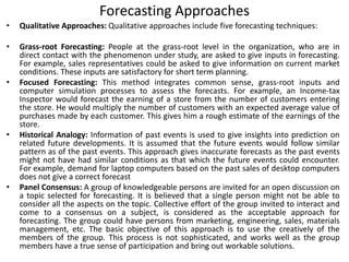 Forecasting Approaches
• Qualitative Approaches: Qualitative approaches include five forecasting techniques:
• Grass-root Forecasting: People at the grass-root level in the organization, who are in
direct contact with the phenomenon under study, are asked to give inputs in forecasting.
For example, sales representatives could be asked to give information on current market
conditions. These inputs are satisfactory for short term planning.
• Focused Forecasting: This method integrates common sense, grass-root inputs and
computer simulation processes to assess the forecasts. For example, an Income-tax
Inspector would forecast the earning of a store from the number of customers entering
the store. He would multiply the number of customers with an expected average value of
purchases made by each customer. This gives him a rough estimate of the earnings of the
store.
• Historical Analogy: Information of past events is used to give insights into prediction on
related future developments. It is assumed that the future events would follow similar
pattern as of the past events. This approach gives inaccurate forecasts as the past events
might not have had similar conditions as that which the future events could encounter.
For example, demand for laptop computers based on the past sales of desktop computers
does not give a correct forecast
• Panel Consensus: A group of knowledgeable persons are invited for an open discussion on
a topic selected for forecasting. It is believed that a single person might not be able to
consider all the aspects on the topic. Collective effort of the group invited to interact and
come to a consensus on a subject, is considered as the acceptable approach for
forecasting. The group could have persons from marketing, engineering, sales, materials
management, etc. The basic objective of this approach is to use the creatively of the
members of the group. This process is not sophisticated, and works well as the group
members have a true sense of participation and bring out workable solutions.
 