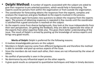 • Delphi Method: A number of experts associated with the subject are asked to
give their response to pre-selected questions, which would help in forecasting. The
experts could be persons from within the organization or from outside the organization.
• The coordinator for forecasting obtains the responses from the experts, complies and
analyses the responses and gives feedback to the experts involved in the process.
• The coordinator again formulates new questions to obtain the response from the experts
again. The process of obtaining responses is repeated in few rounds until the coordinator
is satisfied that a good conclusion is reached on the subject.
• As the experts come from diverse backgrounds, they look at the issue independently from
their own perspectives. On getting the feedback, they are able to appreciate the views of
the experts from other expertise fields also. This gives them better understanding of the
issue. The result of Delphi is arrived by pooling up the knowledge of various experts and
brings very good results.
Merits of Delphi: Delphi is preferred for the following reasons:
• It involves knowledgeable persons on the subject.
• Members in Delphi exercise come from different backgrounds and therefore the method
is able to consider and pool up various aspects of the issue.
• Since the members do not meet each other, their views are not influenced by the views of
others.
• No conflict of personality is seen in the process.
• No dominance by any influential expert on the other experts.
• It gives quick results as compared to quantitative techniques and helps in timely decisions.
 
