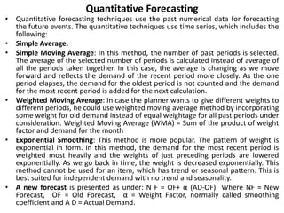 Quantitative Forecasting
• Quantitative forecasting techniques use the past numerical data for forecasting
the future events. The quantitative techniques use time series, which includes the
following:
• Simple Average.
• Simple Moving Average: In this method, the number of past periods is selected.
The average of the selected number of periods is calculated instead of average of
all the periods taken together. In this case, the average is changing as we move
forward and reflects the demand of the recent period more closely. As the one
period elapses, the demand for the oldest period is not counted and the demand
for the most recent period is added for the next calculation.
• Weighted Moving Average: In case the planner wants to give different weights to
different periods, he could use weighted moving average method by incorporating
some weight for old demand instead of equal weightage for all past periods under
consideration. Weighted Moving Average (WMA) = Sum of the product of weight
factor and demand for the month
• Exponential Smoothing: This method is more popular. The pattern of weight is
exponential in form. In this method, the demand for the most recent period is
weighted most heavily and the weights of just preceding periods are lowered
exponentially. As we go back in time, the weight is decreased exponentially. This
method cannot be used for an item, which has trend or seasonal pattern. This is
best suited for independent demand with no trend and seasonality.
• A new forecast is presented as under: N F = OF+ α (AD-OF) Where NF = New
Forecast, OF = Old Forecast, α = Weight Factor, normally called smoothing
coefficient and A D = Actual Demand.
 