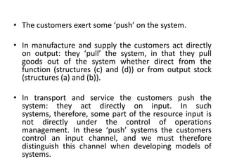 • The customers exert some ‘push’ on the system.
• In manufacture and supply the customers act directly
on output: they ‘pull’ the system, in that they pull
goods out of the system whether direct from the
function (structures (c) and (d)) or from output stock
(structures (a) and (b)).
• In transport and service the customers push the
system: they act directly on input. In such
systems, therefore, some part of the resource input is
not directly under the control of operations
management. In these ‘push’ systems the customers
control an input channel, and we must therefore
distinguish this channel when developing models of
systems.
 