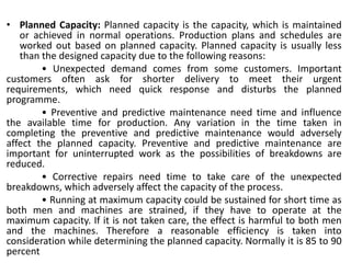 • Planned Capacity: Planned capacity is the capacity, which is maintained
or achieved in normal operations. Production plans and schedules are
worked out based on planned capacity. Planned capacity is usually less
than the designed capacity due to the following reasons:
• Unexpected demand comes from some customers. Important
customers often ask for shorter delivery to meet their urgent
requirements, which need quick response and disturbs the planned
programme.
• Preventive and predictive maintenance need time and influence
the available time for production. Any variation in the time taken in
completing the preventive and predictive maintenance would adversely
affect the planned capacity. Preventive and predictive maintenance are
important for uninterrupted work as the possibilities of breakdowns are
reduced.
• Corrective repairs need time to take care of the unexpected
breakdowns, which adversely affect the capacity of the process.
• Running at maximum capacity could be sustained for short time as
both men and machines are strained, if they have to operate at the
maximum capacity. If it is not taken care, the effect is harmful to both men
and the machines. Therefore a reasonable efficiency is taken into
consideration while determining the planned capacity. Normally it is 85 to 90
percent
 