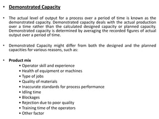 • Demonstrated Capacity
• The actual level of output for a process over a period of time is known as the
demonstrated capacity. Demonstrated capacity deals with the actual production
over a time rather than the calculated designed capacity or planned capacity.
Demonstrated capacity is determined by averaging the recorded figures of actual
output over a period of time.
• Demonstrated Capacity might differ from both the designed and the planned
capacities for various reasons, such as:
• Product mix
• Operator skill and experience
• Health of equipment or machines
• Type of jobs
• Quality of materials
• Inaccurate standards for process performance
• Idling time
• Blockages
• Rejection due to poor quality
• Training time of the operators
• Other factor
 