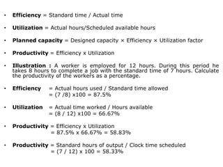 • Efficiency = Standard time / Actual time
• Utilization = Actual hours/Scheduled available hours
• Planned capacity = Designed capacity × Efficiency × Utilization factor
• Productivity = Efficiency x Utilization
• Illustration : A worker is employed for 12 hours. During this period he
takes 8 hours to complete a job with the standard time of 7 hours. Calculate
the productivity of the workers as a percentage.
• Efficiency = Actual hours used / Standard time allowed
= (7 /8) x100 = 87.5%
• Utilization = Actual time worked / Hours available
= (8 / 12) x100 = 66.67%
• Productivity = Efficiency x Utilization
= 87.5% x 66.67% = 58.83%
• Productivity = Standard hours of output / Clock time scheduled
= (7 / 12) x 100 = 58.33%
 