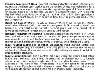 • Capacity Requirement Plans: Forecast for demand of the product is the base for
estimating the short-term workload on the facility. Companies make plans for a
period of about one year and workout the expected output of different products
or services based on the forecast. Capacity Requirement Plans (CRP) looks into
the individual operations by using the routine information. Each operation is
valued in standard hours, which results in total hours required per work center
per time period.
• Rough Cut Capacity Plans: Rough Cut Capacity Plans (RCCP) serves the Master
Production Schedule (MPS) for one or two years. RCCP is used to check the
balance of scheduled items, normally finished goods, and time period. RCCP
looks at the workload for each critical area by time period.
• Resource Requirement Planning: Resource Requirement Planning (RRP) serves
the production plan and covers a number of years. Longer-term capacity
requirements are difficult to determine due to the uncertainties in the future
market demand and technologies. RRP is interactive. What-if module is used.
• Input /Output control and operation sequencing: Input /Output control and
operation sequencing are related to the daily plan and provides the means to
control the volume of work and determines the priority sequence in which it is
required to be produced.
• Input /Output Control: It is a control technique where the planned and actual
inputs are monitored. Actual input is compared to planned inputs to identify
where work center output might vary from the plan because work is not
available at the work center. Actual output is also compared to the planned
output to identify problems within the work center. Planned and actual inputs as
well as outputs have an impact on the Work-in-Process (WIP) inventory.
 