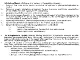 • Calculation of Capacity: Following steps are taken in the calculation of capacity:
1. Prepare a flow chart for the process. Stream line the operation or plan parallel operations as
needed.
2. Assign time for every activity in the process over the same time period for which the capacity of the
process is to be measured; say year, month, week or a day.
3. Use a common unit of measurement for the entire process.
4. Determine the designed capacity of the process. Designed capacity of individual activity as well as
the overall capacity of the process should be worked out. This would require consideration of
operation whether in sequence or in parallel.
5. Work out planned capacity for the overall process based on utilization factor and efficiency.
6. Determine the demonstrated capacity based on the observed results over time.
7. Compare demonstrated, planned and designed capacities and decide on
1. Reducing the input rate.
2. Adding resources to increase the upper limit on process capacity.
3. Evaluating the current uses of capacity.
• The management of capacity is the key planning responsibility of operations managers. All other
operations planning takes place within the framework set by capacity decisions. Capacity management
is concerned with the matching of the capacity of the operating system and the demand placed on
that system. A Systematic Approach to Capacity Decisions
• Although each situation is somewhat different, a four-step procedure generally can help managers
make sound capacity decisions. In describing this procedure, we assume that management has already
performed the preliminary step of determining existing capacity.
1. Estimate future capacity requirements.
2. Identify gaps by comparing requirements with available capacity.
3. Develop alternative plans for filing the gaps.
4. Evaluate each alternative, both qualitative and quantitative, and make a final choice.
 