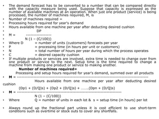 • The demand forecast has to be converted to a number that can be compared directly
with the capacity measure being used. Suppose that capacity is expressed as the
number of available machines at an operation. When just one product (service) is being
processed, the number of machines required, M, is
• Number of machines required =
• Processing hours required for year's demand
• Hours available from one machine per year after deducting desired cushion
• DP
• M = -----------------
• N (1 – (C/100))
• Where D = number of units (customers) forecasts per year
• P = processing time (in hours per unit or customers)
• N = total number of hours per year during which the process operates
• C = desired capacity cushion
• If multiple products or services are involved, extra time is needed to change over from
one product or service to the next. Setup time is the time required to change a
machine from making one product or service to making another.
Number of machines required=
Processing and setup hours required for year's demand, summed over all products
• M = ----------------------------------------------------------------------------------------
Hours available from one machine per year after deducting desired
cushion
(Dp1 + (D/Q)s) + (Dp2 + (D/Q)s) + ……..(Dpn + (D/Q)s)
• M = ----------------------------------------------------------------------
N (1 – (C/100))
• Where Q = number of units in each lot & s = setup time (in hours) per lot
• Always round up the fractional part unless it is cost efficient to use short-term
conditions such as overtime or stock outs to cover any shortfalls.
 