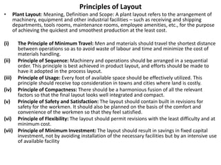 Principles of Layout
• Plant Layout: Meaning, Definition and Scope: A plant layout refers to the arrangement of
machinery, equipment and other industrial facilities – such as receiving and shipping
departments, tools rooms, maintenance rooms, employee amenities, etc., for the purpose
of achieving the quickest and smoothest production at the least cost.
(i) The Principle of Minimum Travel: Men and materials should travel the shortest distance
between operations so as to avoid waste of labour and time and minimize the cost of
materials handling.
(ii) Principle of Sequence: Machinery and operations should be arranged in a sequential
order. This principle is best achieved in product layout, and efforts should be made to
have it adopted in the process layout.
(iii) Principle of Usage: Every foot of available space should be effectively utilized. This
principle should receive top consideration in towns and cities where land is costly.
(iv) Principle of Compactness: There should be a harmonious fusion of all the relevant
factors so that the final layout looks well integrated and compact.
(v) Principle of Safety and Satisfaction: The layout should contain built in revisions for
safety for the workmen. It should also be planned on the basis of the comfort and
convenience of the workmen so that they feel satisfied.
(vi) Principle of Flexibility: The layout should permit revisions with the least difficulty and at
minimum cost.
(vii) Principle of Minimum Investment: The layout should result in savings in fixed capital
investment, not by avoiding installation of the necessary facilities but by an intensive use
of available facility
 
