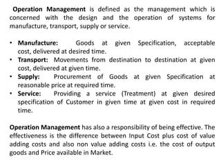 Operation Management is defined as the management which is
concerned with the design and the operation of systems for
manufacture, transport, supply or service.
• Manufacture: Goods at given Specification, acceptable
cost, delivered at desired time.
• Transport: Movements from destination to destination at given
cost, delivered at given time.
• Supply: Procurement of Goods at given Specification at
reasonable price at required time.
• Service: Providing a service (Treatment) at given desired
specification of Customer in given time at given cost in required
time.
Operation Management has also a responsibility of being effective. The
effectiveness is the difference between Input Cost plus cost of value
adding costs and also non value adding costs i.e. the cost of output
goods and Price available in Market.
 