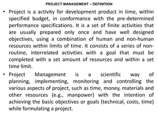 PROJECT MANAGEMENT – DEFINITION
• Project is a activity for development product in time, within
specified budget, in conformance with the pre-determined
performance specifications. It is a set of finite activities that
are usually prepared only once and have well designed
objectives, using a combination of human and non-human
resources within limits of time. It consists of a series of non-
routine, interrelated activities with a goal that must be
completed with a set amount of resources and within a set
time limit.
• Project Management is a scientific way of
planning, implementing, monitoring and controlling the
various aspects of project, such as time, money, materials and
other resources (e.g., manpower) with the intention of
achieving the basic objectives or goals (technical, costs, time)
while formulating a project.
 