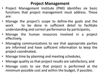 Project Management
• Project Management Institute (PMI) identifies six basic
functions that project management must address. These
are:
• Manage the project’s scope to define-the goals and the
work to be done in sufficient detail to facilitate
understanding and correct performance by participants,
• Manage the human resources involved in a project
effectively,
• Managing communications to see that appropriate parties
are informed and have sufficient information to keep the
project coordinated,
• Manage time by planning and meeting schedules,
• Manage quality so that project results are satisfactory, and
• Manage costs to see that project is performed at the
minimum possible cost and within the budget, if possible.
 